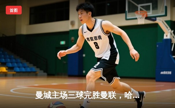 曼城主场三球完胜曼联，哈兰德双响锁定英超榜首优势