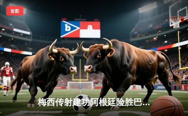 梅西传射建功阿根廷险胜巴西，南美双雄对决再现经典