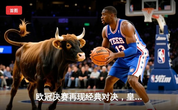 欧冠决赛再现经典对决，皇家马德里加时赛险胜利物浦