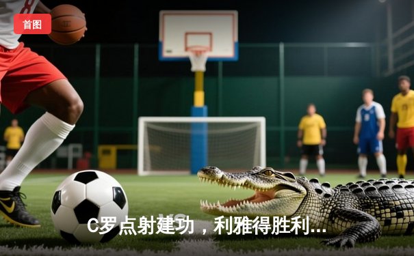 C罗点射建功，利雅得胜利3-1逆转吉达联合，攀升联赛次席