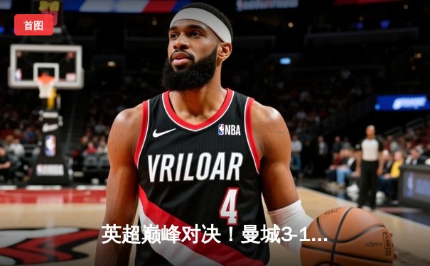 英超巅峰对决！曼城3-1逆转曼联，哈兰德双响锁定胜局